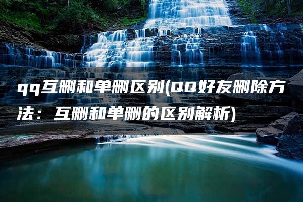 qq互删和单删区别(QQ好友删除方法：互删和单删的区别解析)