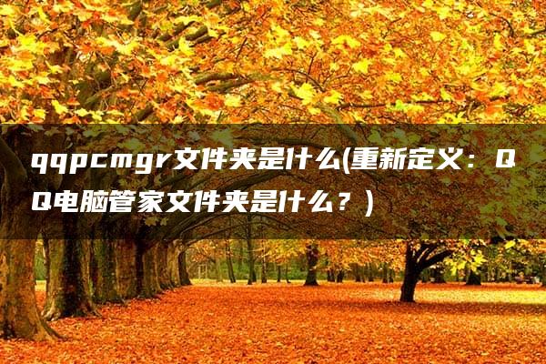 qqpcmgr文件夹是什么(重新定义：QQ电脑管家文件夹是什么？)