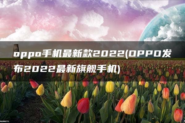 oppo手机最新款2022(OPPO发布2022最新旗舰手机)