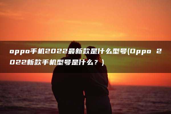 oppo手机2022最新款是什么型号(Oppo 2022新款手机型号是什么？)