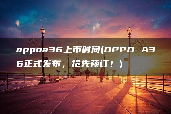 oppoa36上市时间(OPPO A36正式发布，抢先预订！)