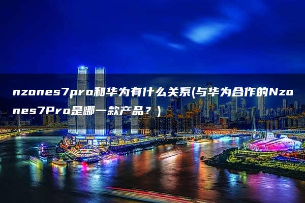 nzones7pro和华为有什么关系(与华为合作的Nzones7Pro是哪一款产品？)