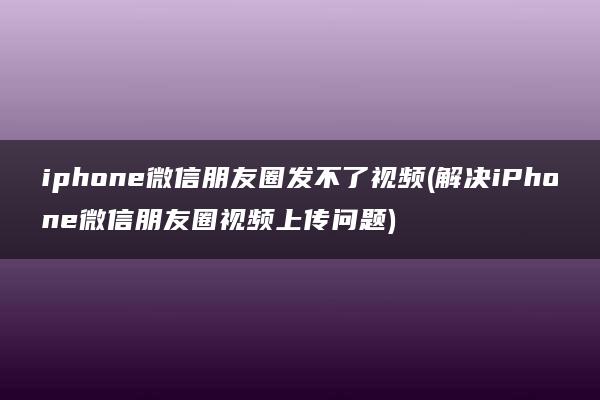 iphone微信朋友圈发不了视频(解决iPhone微信朋友圈视频上传问题)