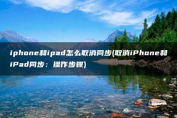 iphone和ipad怎么取消同步(取消iPhone和iPad同步：操作步骤)