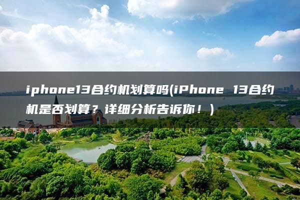 iphone13合约机划算吗(iPhone 13合约机是否划算？详细分析告诉你！)