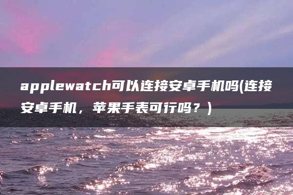 applewatch可以连接安卓手机吗(连接安卓手机，苹果手表可行吗？)