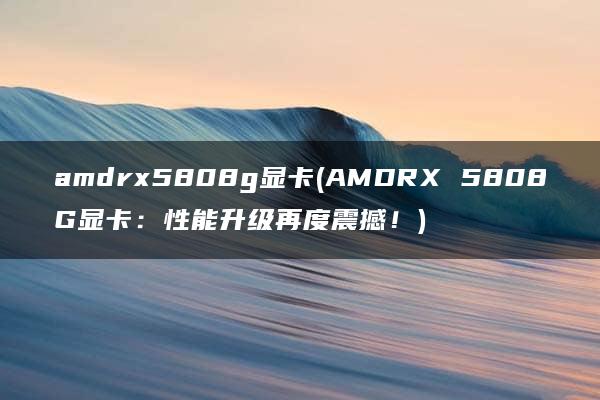 amdrx5808g显卡(AMDRX 5808G显卡：性能升级再度震撼！)