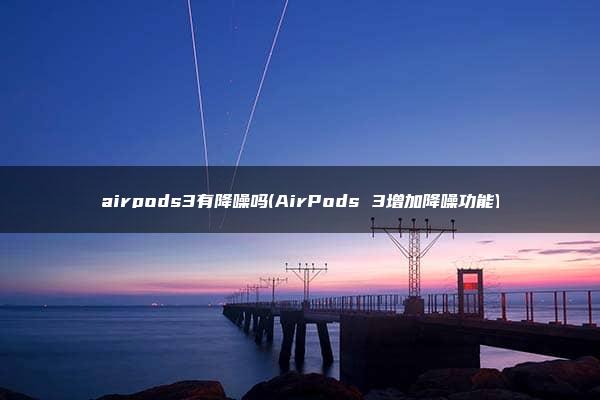 airpods3有降噪吗(AirPods 3增加降噪功能)