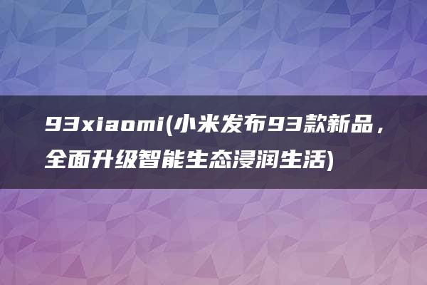 93xiaomi(小米发布93款新品，全面升级智能生态浸润生活)