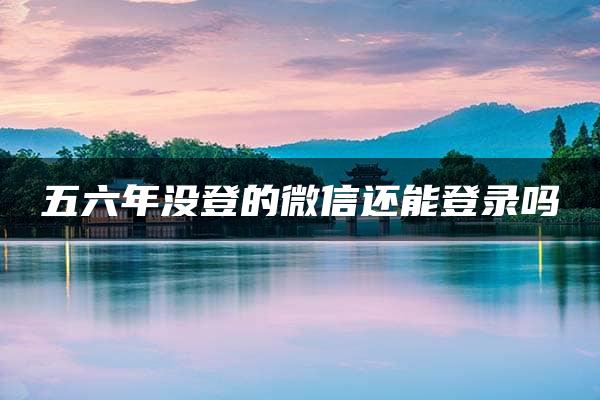 五六年没登的微信还能登录吗