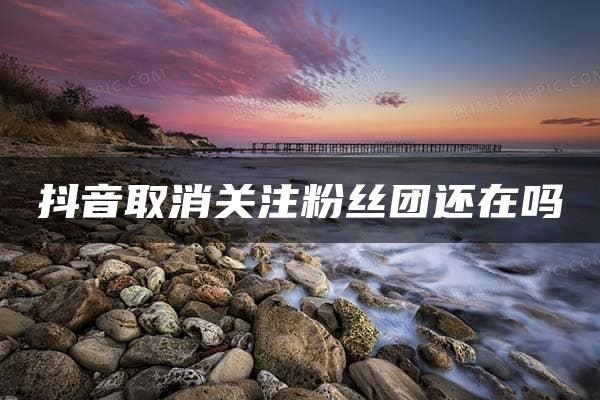 抖音取消关注粉丝团还在吗