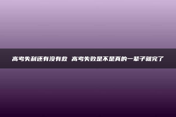 高考失利还有没有救 高考失败是不是真的一辈子就完了