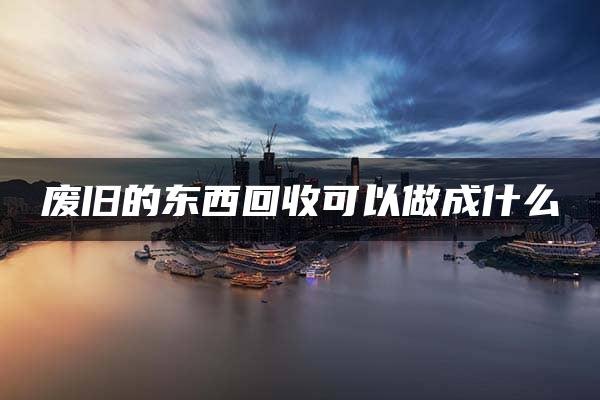 废旧的东西回收可以做成什么