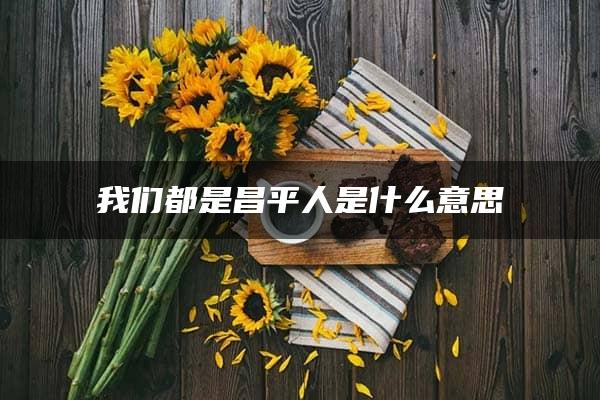 我们都是昌平人是什么意思