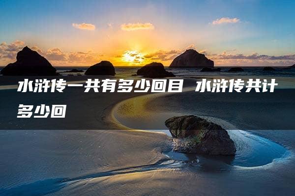 水浒传一共有多少回目 水浒传共计多少回