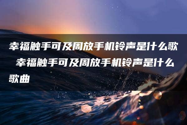 幸福触手可及周放手机铃声是什么歌 幸福触手可及周放手机铃声是什么歌曲