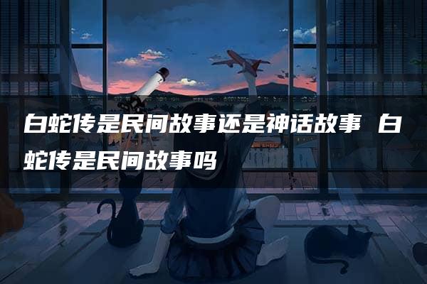 白蛇传是民间故事还是神话故事 白蛇传是民间故事吗