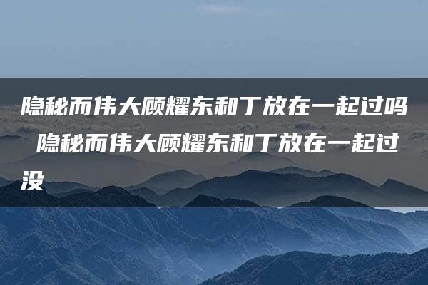 隐秘而伟大顾耀东和丁放在一起过吗 隐秘而伟大顾耀东和丁放在一起过没