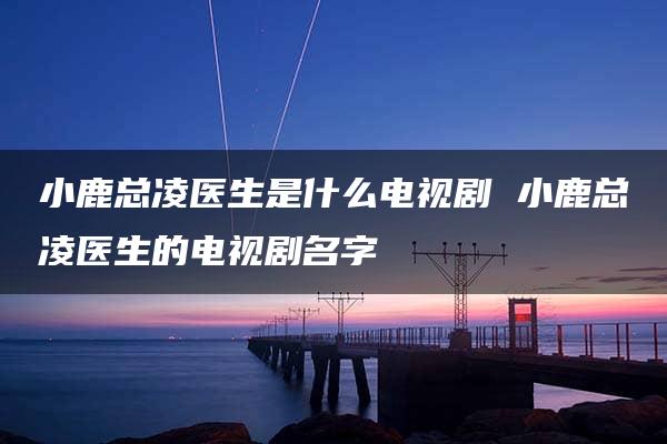 小鹿总凌医生是什么电视剧 小鹿总凌医生的电视剧名字