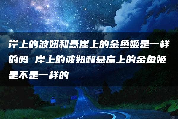 岸上的波妞和悬崖上的金鱼姬是一样的吗 岸上的波妞和悬崖上的金鱼姬是不是一样的