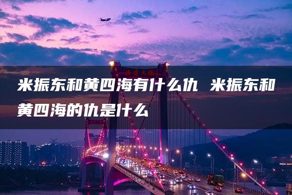 米振东和黄四海有什么仇 米振东和黄四海的仇是什么