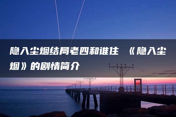 隐入尘烟结局老四和谁住 《隐入尘烟》的剧情简介