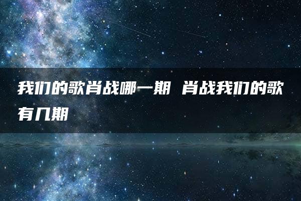 我们的歌肖战哪一期 肖战我们的歌有几期