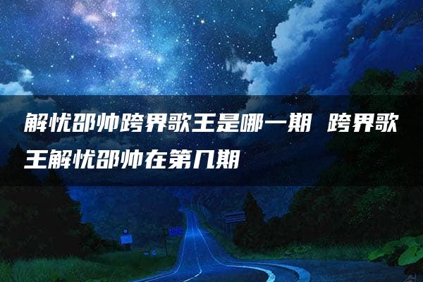 解忧邵帅跨界歌王是哪一期 跨界歌王解忧邵帅在第几期