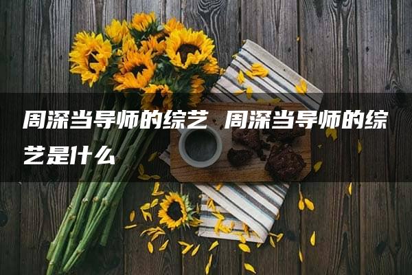 周深当导师的综艺 周深当导师的综艺是什么