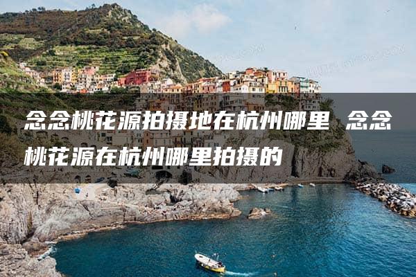 念念桃花源拍摄地在杭州哪里 念念桃花源在杭州哪里拍摄的