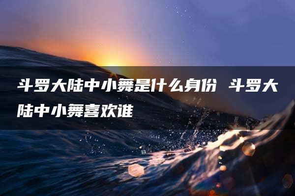 斗罗大陆中小舞是什么身份 斗罗大陆中小舞喜欢谁