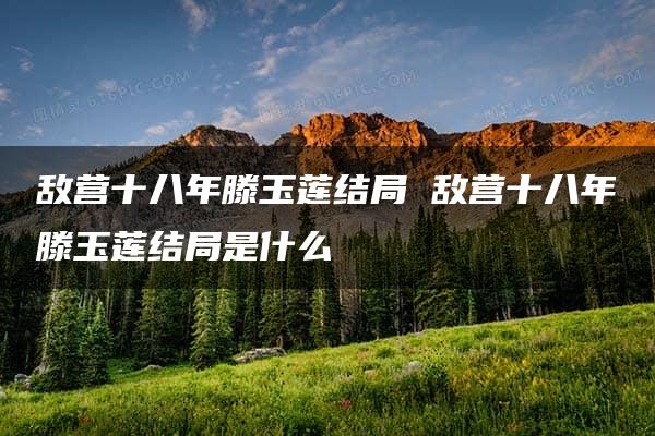 敌营十八年滕玉莲结局 敌营十八年滕玉莲结局是什么