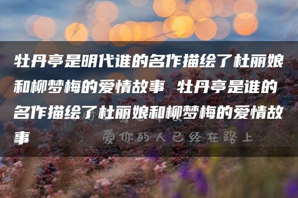 牡丹亭是明代谁的名作描绘了杜丽娘和柳梦梅的爱情故事 牡丹亭是谁的名作描绘了杜丽娘和柳梦梅的爱情故事