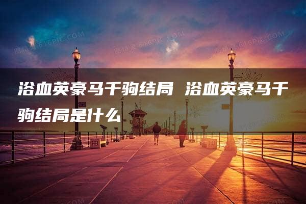 浴血英豪马千驹结局 浴血英豪马千驹结局是什么