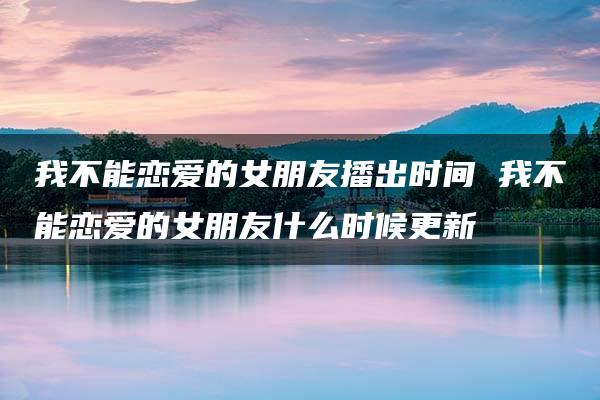 我不能恋爱的女朋友播出时间 我不能恋爱的女朋友什么时候更新