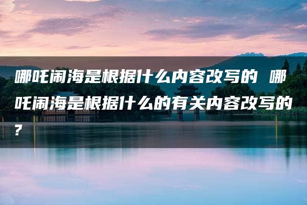 哪吒闹海是根据什么内容改写的 哪吒闹海是根据什么的有关内容改写的?