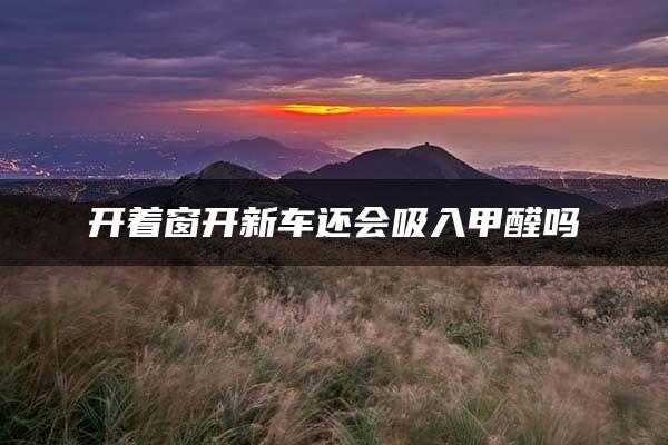 开着窗开新车还会吸入甲醛吗