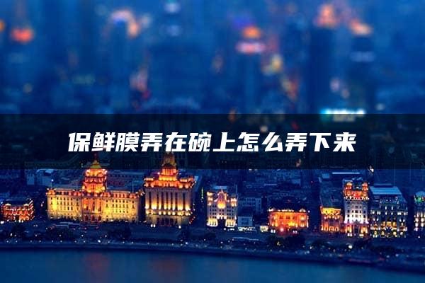 保鲜膜弄在碗上怎么弄下来