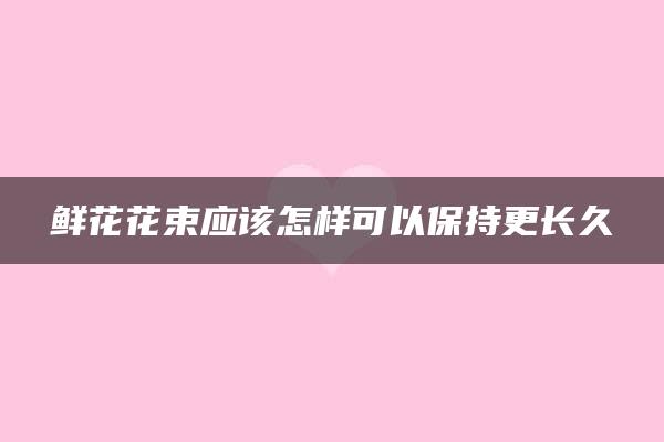 鲜花花束应该怎样可以保持更长久