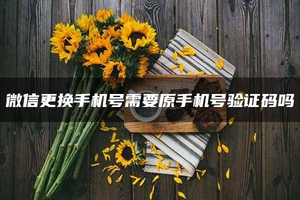 微信更换手机号需要原手机号验证码吗