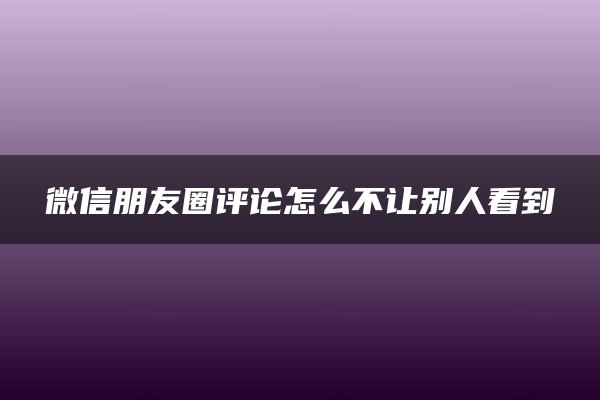 微信朋友圈评论怎么不让别人看到