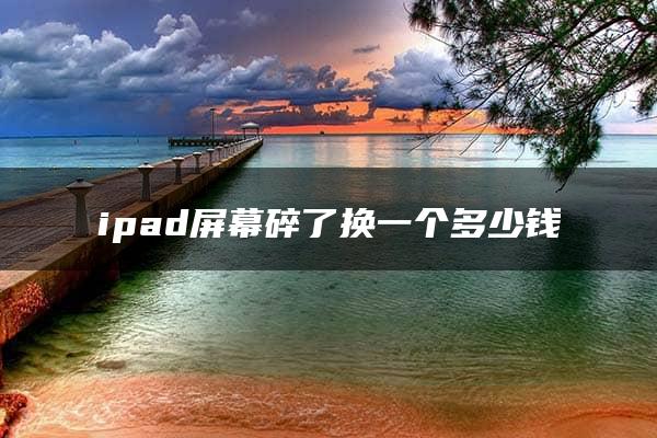 ipad屏幕碎了换一个多少钱