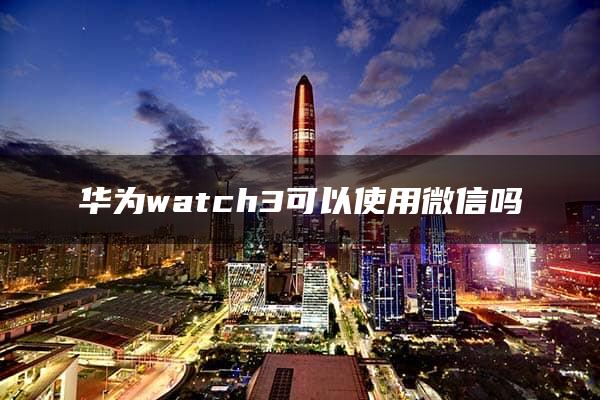 华为watch3可以使用微信吗