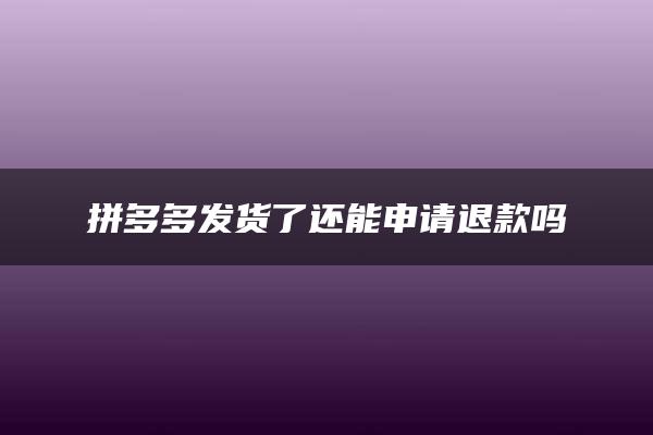 拼多多发货了还能申请退款吗