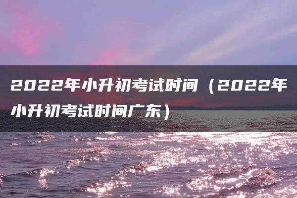 2022年小升初考试时间（2022年小升初考试时间广东）