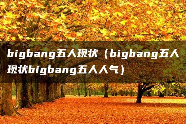 bigbang五人现状（bigbang五人现状bigbang五人人气）