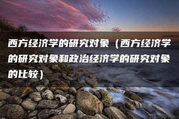 西方经济学的研究对象（西方经济学的研究对象和政治经济学的研究对象的比较）