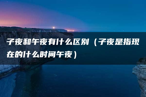 子夜和午夜有什么区别（子夜是指现在的什么时间午夜）