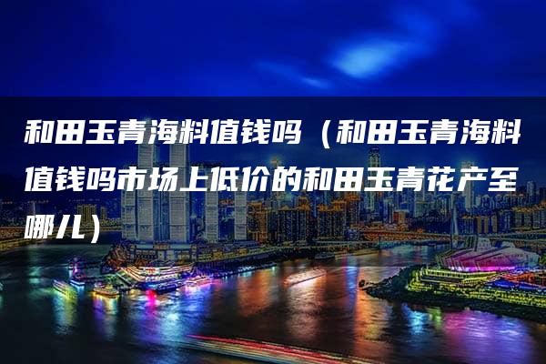 和田玉青海料值钱吗（和田玉青海料值钱吗市场上低价的和田玉青花产至哪儿）