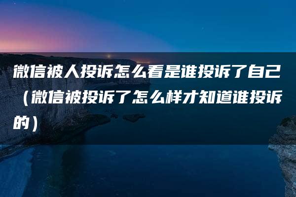 微信被人投诉怎么看是谁投诉了自己（微信被投诉了怎么样才知道谁投诉的）